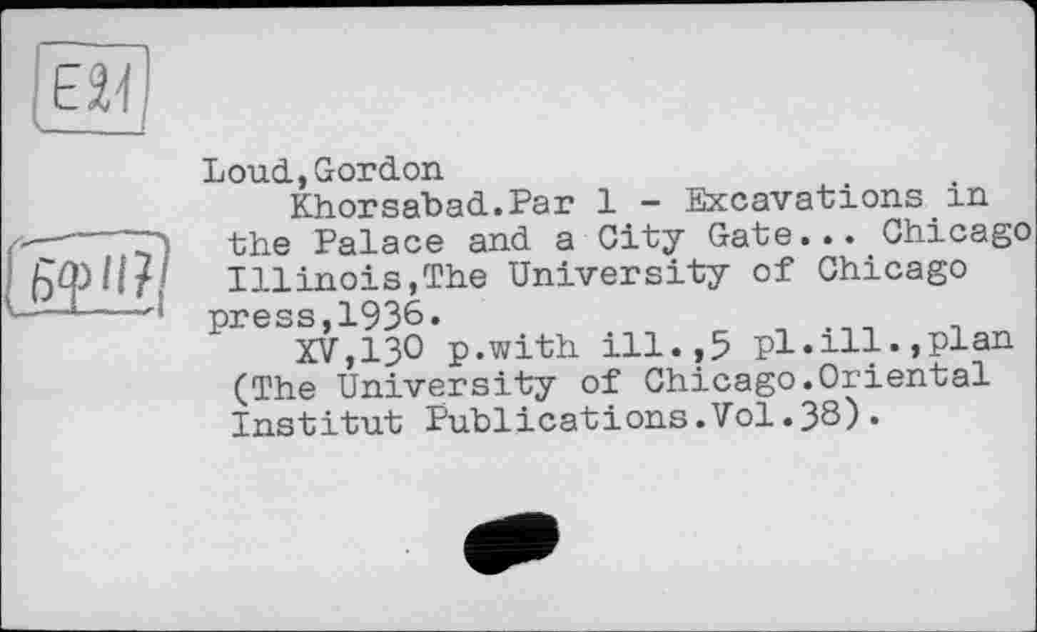 ﻿Loud., Gordon
Khorsabad.Par 1 - Excavations in the Palace and a City Gate... Chicago Illinois,The University of Chicago press,1936.
XV,ІЗО p.with ill.,5 pl.ill.,plan (The University of Chicago.Orlental Institut Publications.Vol.38).